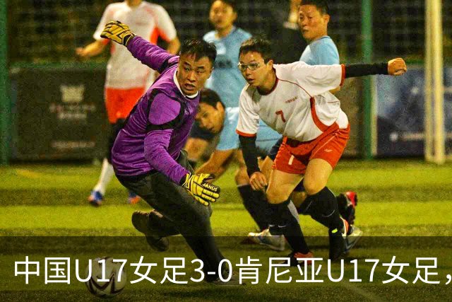 中国U17女足3-0肯尼亚U17女足，徐悦建功，徐晓棠梅开二度