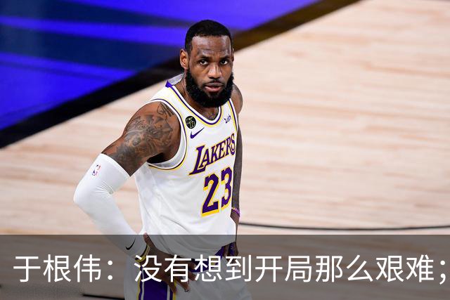 于根伟：没有想到开局那么艰难；中期续约体现了同舟共济